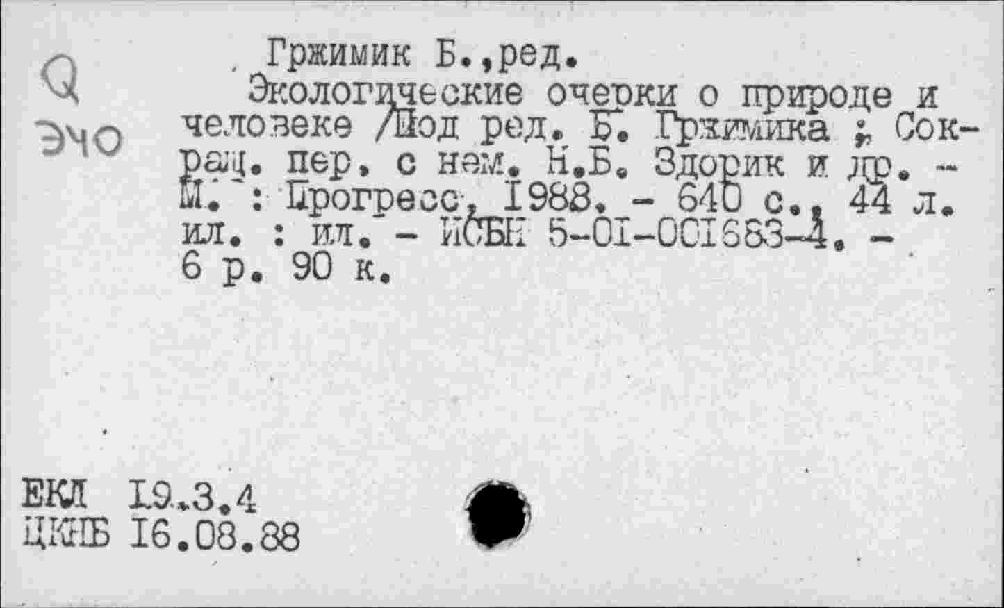 ﻿Q эчо
Гржимик Б.,ред.
Экологические очески о природе и человеке /Йод ред. F. Гржимика г Сок пер» с нем. Н.Б. Здорик и др. -. : Прогресс, 1988. - 640 с., 44 л. ил. : ил. - ИСБН 5-0I-0CI663-4. -6 р. 90 к.